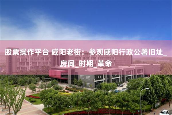 股票操作平台 咸阳老街：参观咸阳行政公署旧址_房间_时期_革命