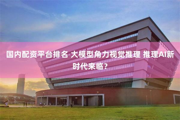 国内配资平台排名 大模型角力视觉推理 推理AI新时代来临？