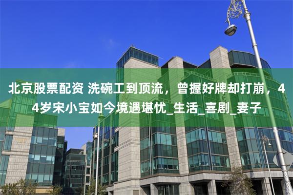 北京股票配资 洗碗工到顶流，曾握好牌却打崩，44岁宋小宝如今境遇堪忧_生活_喜剧_妻子