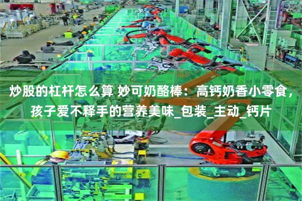 炒股的杠杆怎么算 妙可奶酪棒：高钙奶香小零食，孩子爱不释手的营养美味_包装_主动_钙片