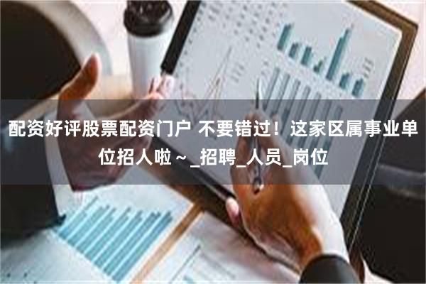 配资好评股票配资门户 不要错过！这家区属事业单位招人啦～_招聘_人员_岗位