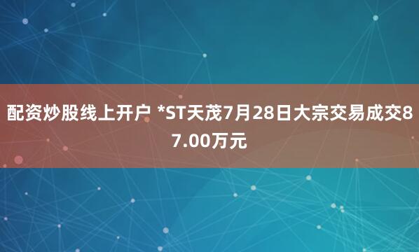 配资炒股线上开户 *ST天茂7月28日大宗交易成交87.00万元