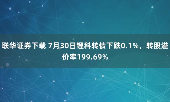 联华证券下载 7月30日锂科转债下跌0.1%，转股溢价率199.69%
