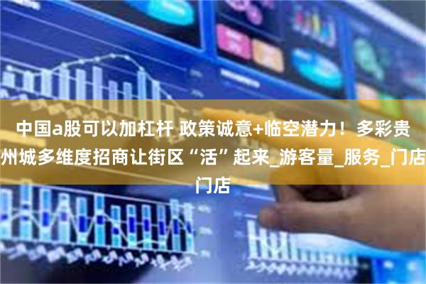 中国a股可以加杠杆 政策诚意+临空潜力！多彩贵州城多维度招商让街区“活”起来_游客量_服务_门店
