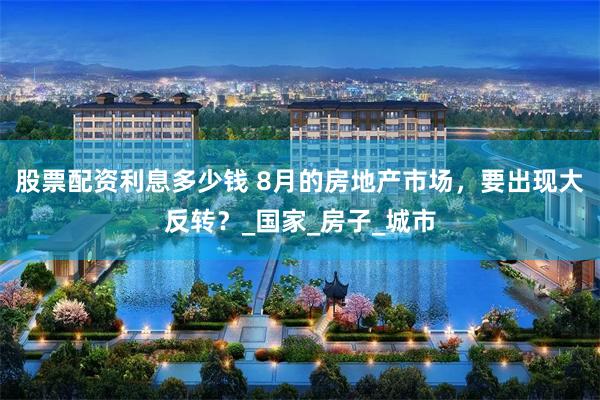 股票配资利息多少钱 8月的房地产市场，要出现大反转？_国家_房子_城市