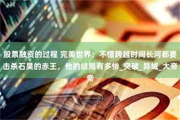 股票融资的过程 完美世界：不惜跨越时间长河都要击杀石昊的赤王，他的结局有多惨_突破_异域_大帝