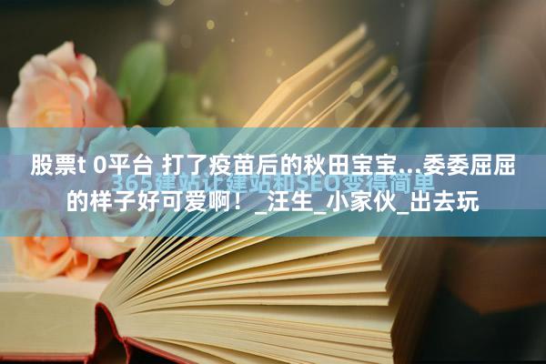 股票t 0平台 打了疫苗后的秋田宝宝...委委屈屈的样子好可爱啊！_汪生_小家伙_出去玩