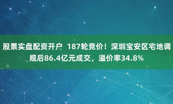 股票实盘配资开户  187轮竞价！深圳宝安区宅地调规后86.4亿元成交，溢价率34.8%