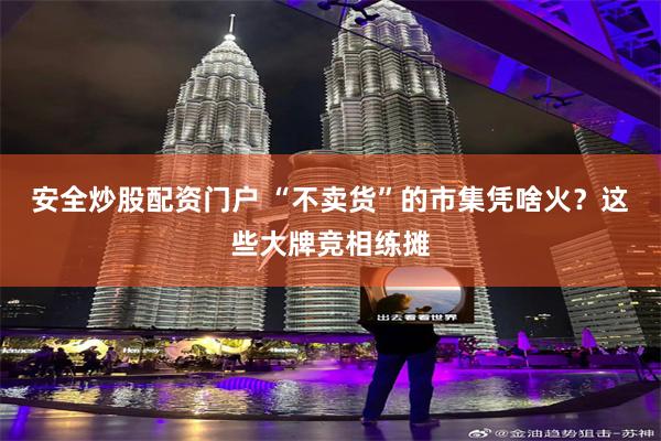 安全炒股配资门户 “不卖货”的市集凭啥火？这些大牌竞相练摊