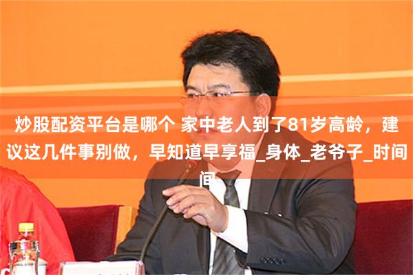 炒股配资平台是哪个 家中老人到了81岁高龄，建议这几件事别做，早知道早享福_身体_老爷子_时间