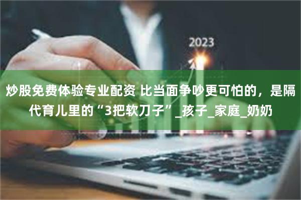 炒股免费体验专业配资 比当面争吵更可怕的，是隔代育儿里的“3把软刀子”_孩子_家庭_奶奶