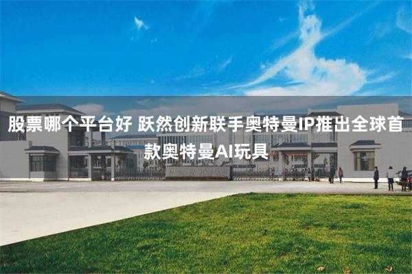 股票哪个平台好 跃然创新联手奥特曼IP推出全球首款奥特曼AI玩具