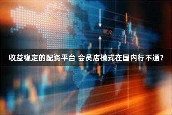 收益稳定的配资平台 会员店模式在国内行不通？