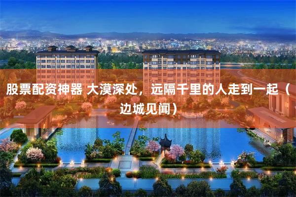 股票配资神器 大漠深处，远隔千里的人走到一起（边城见闻）