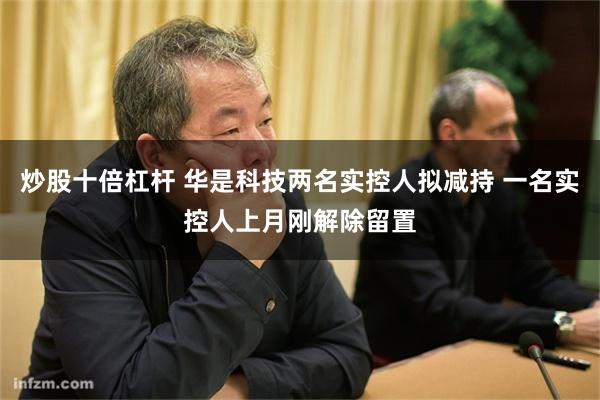 炒股十倍杠杆 华是科技两名实控人拟减持 一名实控人上月刚解除留置