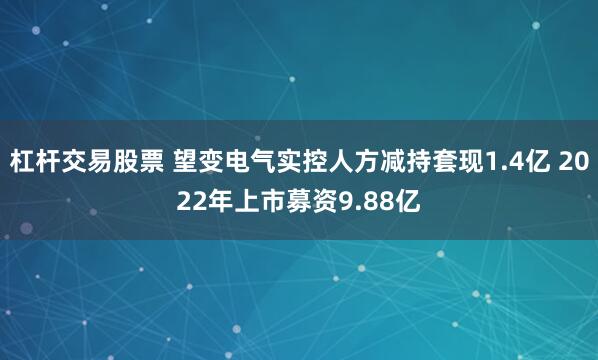 杠杆交易股票 望变电气实控人方减持套现1.4亿 2022年上市募资9.88亿