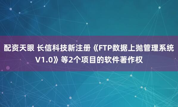 配资天眼 长信科技新注册《FTP数据上抛管理系统V1.0》等2个项目的软件著作权