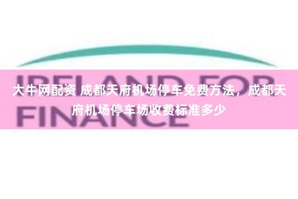 大牛网配资 成都天府机场停车免费方法，成都天府机场停车场收费标准多少