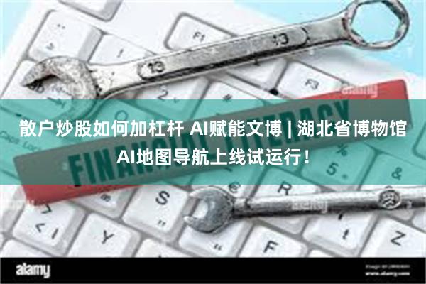 散户炒股如何加杠杆 AI赋能文博 | 湖北省博物馆AI地图导航上线试运行！