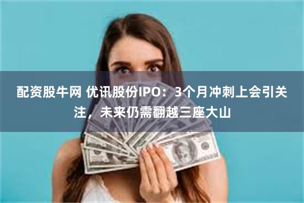 配资股牛网 优讯股份IPO：3个月冲刺上会引关注，未来仍需翻越三座大山