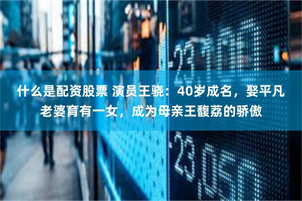 什么是配资股票 演员王骁：40岁成名，娶平凡老婆育有一女，成为母亲王馥荔的骄傲