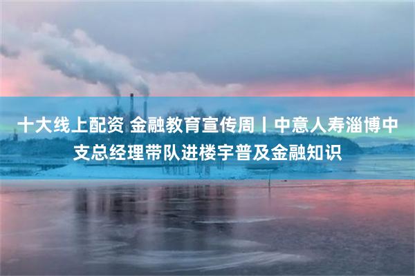 十大线上配资 金融教育宣传周丨中意人寿淄博中支总经理带队进楼宇普及金融知识