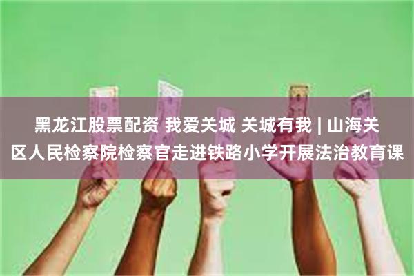 黑龙江股票配资 我爱关城 关城有我 | 山海关区人民检察院检察官走进铁路小学开展法治教育课