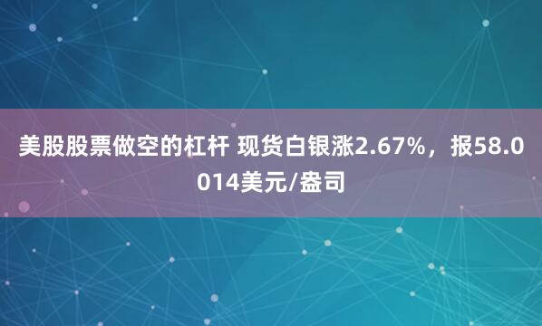 美股股票做空的杠杆 现货白银涨2.67%，报58.0014美元/盎司