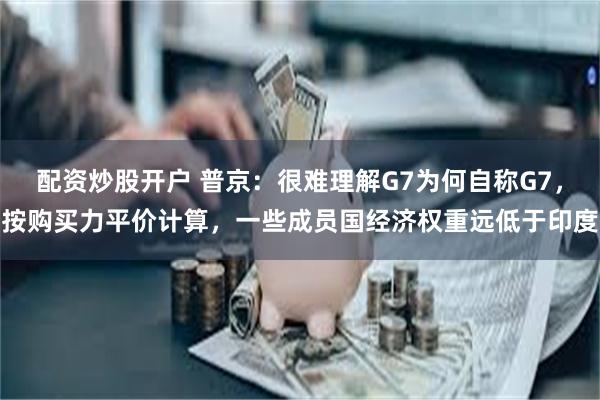 配资炒股开户 普京:很难理解G7为何自称G7,按购买力平价计算,一些成员国经济权重远低于印度