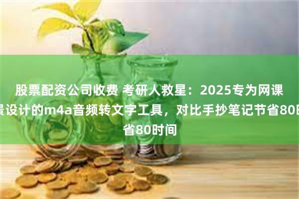 股票配资公司收费 考研人救星:2025专为网课场景设计的m4a音频转文字工具,对比手抄笔记节省80时间