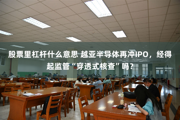 股票里杠杆什么意思 越亚半导体再冲IPO，经得起监管“穿透式核查”吗？