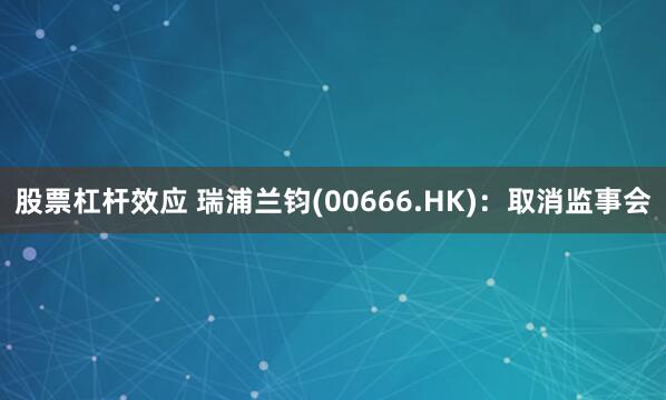 股票杠杆效应 瑞浦兰钧(00666.HK):取消监事会